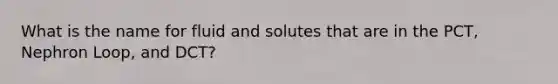 What is the name for fluid and solutes that are in the PCT, Nephron Loop, and DCT?