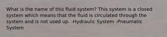 What is the name of this fluid system? This system is a closed system which means that the fluid is circulated through the system and is not used up. -Hydraulic System -Pneumatic System