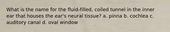 What is the name for the fluid-filled, coiled tunnel in the inner ear that houses the ear's neural tissue? a. pinna b. cochlea c. auditory canal d. oval window