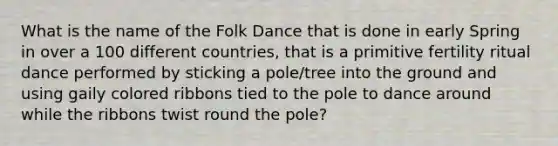 What is the name of the Folk Dance that is done in early Spring in over a 100 different countries, that is a primitive fertility ritual dance performed by sticking a pole/tree into the ground and using gaily colored ribbons tied to the pole to dance around while the ribbons twist round the pole?