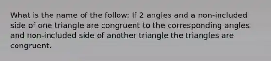 What is the name of the follow: If 2 angles and a non-included side of one triangle are congruent to the corresponding angles and non-included side of another triangle the triangles are congruent.