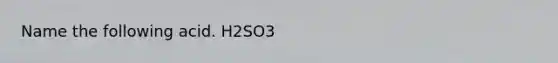 Name the following acid. H2SO3