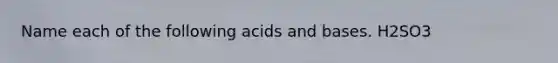 Name each of the following acids and bases. H2SO3