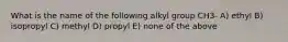 What is the name of the following alkyl group CH3- A) ethyl B) isopropyl C) methyl D) propyl E) none of the above