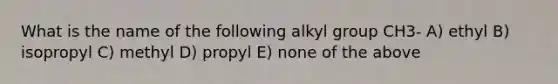 What is the name of the following alkyl group CH3- A) ethyl B) isopropyl C) methyl D) propyl E) none of the above