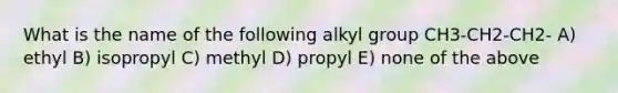 What is the name of the following alkyl group CH3-CH2-CH2- A) ethyl B) isopropyl C) methyl D) propyl E) none of the above