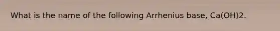 What is the name of the following Arrhenius base, Ca(OH)2.