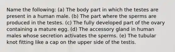 Name the following: (a) The body part in which the testes are present in a human male. (b) The part where the sperms are produced in the testes. (c) The fully developed part of the ovary containing a mature egg. (d) The accessory gland in human males whose secretion activates the sperms. (e) The tubular knot fitting like a cap on the upper side of the testis.