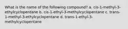 What is the name of the following compound? a. cis-1-methyl-3-ethylcyclopentane b. cis-1-ethyl-3-methylcyclopentane c. trans-1-methyl-3-ethylcyclopentane d. trans-1-ethyl-3-methylcyclopentane