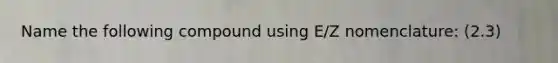 Name the following compound using E/Z nomenclature: (2.3)