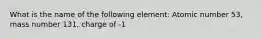 What is the name of the following element: Atomic number 53, mass number 131, charge of -1