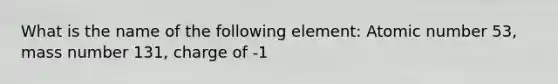 What is the name of the following element: Atomic number 53, mass number 131, charge of -1