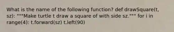 What is the name of the following function? def drawSquare(t, sz): """Make turtle t draw a square of with side sz.""" for i in range(4): t.forward(sz) t.left(90)