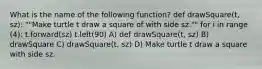 What is the name of the following function? def drawSquare(t, sz): ""Make turtle t draw a square of with side sz."" for i in range (4): t.forward(sz) t.left(90) A) def drawSquare(t, sz) B) drawSquare C) drawSquare(t, sz) D) Make turtle t draw a square with side sz.