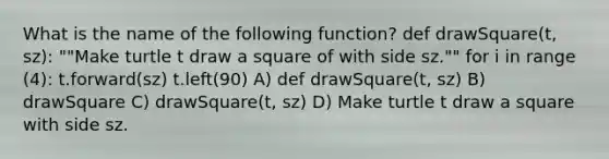 What is the name of the following function? def drawSquare(t, sz): ""Make turtle t draw a square of with side sz."" for i in range (4): t.forward(sz) t.left(90) A) def drawSquare(t, sz) B) drawSquare C) drawSquare(t, sz) D) Make turtle t draw a square with side sz.