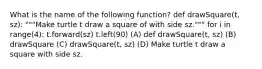 What is the name of the following function? def drawSquare(t, sz): """Make turtle t draw a square of with side sz.""" for i in range(4): t.forward(sz) t.left(90) (A) def drawSquare(t, sz) (B) drawSquare (C) drawSquare(t, sz) (D) Make turtle t draw a square with side sz.