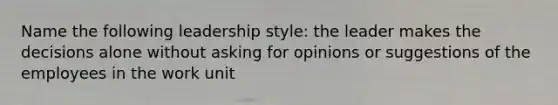 Name the following leadership style: the leader makes the decisions alone without asking for opinions or suggestions of the employees in the work unit