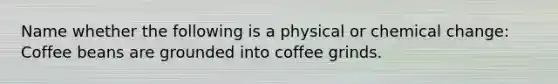 Name whether the following is a physical or chemical change: Coffee beans are grounded into coffee grinds.