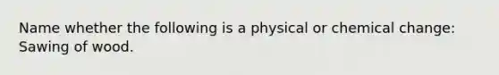 Name whether the following is a physical or chemical change: Sawing of wood.