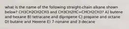 what is the name of the following straight-chain alkane shown below? CH3CH2CH2CH3 and CH3CH2HC=CHCH2CH3? A) butene and hexane B) tetracane and dipropene C) propane and octane D) butane and Hexene E) 7-nonane and 3-decane