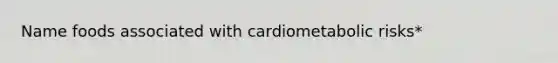 Name foods associated with cardiometabolic risks*