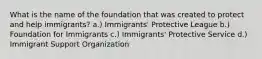 What is the name of the foundation that was created to protect and help immigrants? a.) Immigrants' Protective League b.) Foundation for Immigrants c.) Immigrants' Protective Service d.) Immigrant Support Organization