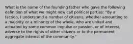 What is the name of the founding father who gave the following definition of what we might now call political parties: "By a faction, I understand a number of citizens, whether amounting to a majority or a minority of the whole, who are united and actuated by some common impulse or passion, or of interest, adverse to the rights of other citizens or to the permanent aggregate interest of the community."