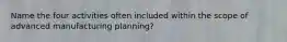 Name the four activities often included within the scope of advanced manufacturing planning?