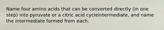 Name four amino acids that can be converted directly (in one step) into pyruvate or a citric acid cycleintermediate, and name the intermediate formed from each.