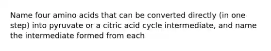 Name four <a href='https://www.questionai.com/knowledge/k9gb720LCl-amino-acids' class='anchor-knowledge'>amino acids</a> that can be converted directly (in one step) into pyruvate or a citric acid cycle intermediate, and name the intermediate formed from each