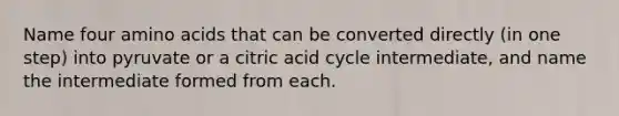 Name four amino acids that can be converted directly (in one step) into pyruvate or a citric acid cycle intermediate, and name the intermediate formed from each.