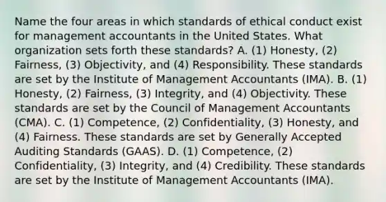 Name the four areas in which standards of ethical conduct exist for management accountants in the United States. What organization sets forth these​ standards? A. ​(1) Honesty,​ (2) Fairness,​ (3) Objectivity, and​ (4) Responsibility. These standards are set by the Institute of Management Accountants​ (IMA). B. ​(1) Honesty,​ (2) Fairness,​ (3) Integrity, and​ (4) Objectivity. These standards are set by the Council of Management Accountants​ (CMA). C. ​(1) Competence,​ (2) Confidentiality,​ (3) Honesty, and​ (4) Fairness. These standards are set by Generally Accepted Auditing Standards​ (GAAS). D. ​(1) Competence,​ (2) Confidentiality,​ (3) Integrity, and​ (4) Credibility. These standards are set by the Institute of Management Accountants​ (IMA).