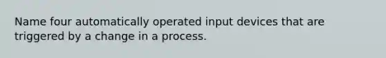 Name four automatically operated input devices that are triggered by a change in a process.