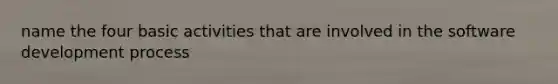 name the four basic activities that are involved in the software development process