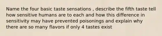 Name the four basic taste sensations , describe the fifth taste tell how sensitive humans are to each and how this difference in sensitivity may have prevented poisonings and explain why there are so many flavors if only 4 tastes exist