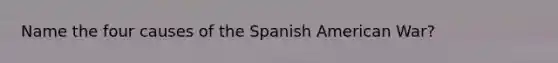 Name the four causes of the Spanish American War?