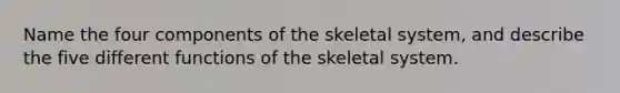 Name the four components of the skeletal system, and describe the five different functions of the skeletal system.