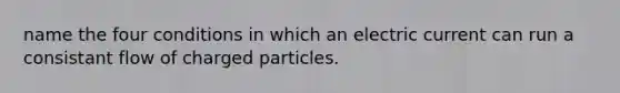 name the four conditions in which an electric current can run a consistant flow of charged particles.