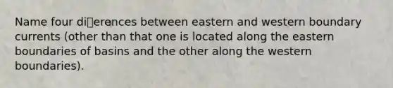 Name four dierences between eastern and western boundary currents (other than that one is located along the eastern boundaries of basins and the other along the western boundaries).