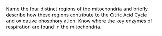 Name the four distinct regions of the mitochondria and briefly describe how these regions contribute to the Citric Acid Cycle and oxidative phosphorylation. Know where the key enzymes of respiration are found in the mitochondria.