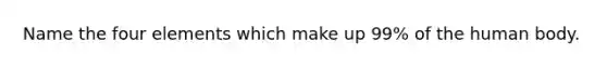 Name the four elements which make up 99% of the human body.