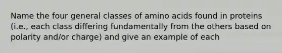 Name the four general classes of amino acids found in proteins (i.e., each class differing fundamentally from the others based on polarity and/or charge) and give an example of each