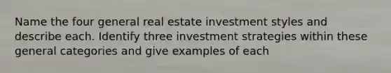 Name the four general real estate investment styles and describe each. Identify three investment strategies within these general categories and give examples of each