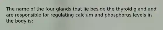 The name of the four glands that lie beside the thyroid gland and are responsible for regulating calcium and phosphorus levels in the body is: