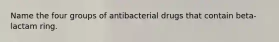 Name the four groups of antibacterial drugs that contain beta-lactam ring.