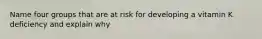 Name four groups that are at risk for developing a vitamin K deficiency and explain why