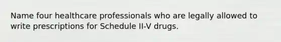 Name four healthcare professionals who are legally allowed to write prescriptions for Schedule II-V drugs.