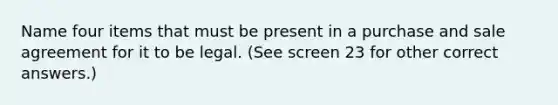 Name four items that must be present in a purchase and sale agreement for it to be legal. (See screen 23 for other correct answers.)