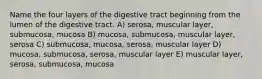 Name the four layers of the digestive tract beginning from the lumen of the digestive tract. A) serosa, muscular layer, submucosa, mucosa B) mucosa, submucosa, muscular layer, serosa C) submucosa, mucosa, serosa, muscular layer D) mucosa, submucosa, serosa, muscular layer E) muscular layer, serosa, submucosa, mucosa