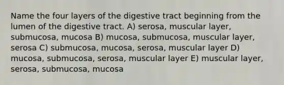 Name the four layers of the digestive tract beginning from the lumen of the digestive tract. A) serosa, muscular layer, submucosa, mucosa B) mucosa, submucosa, muscular layer, serosa C) submucosa, mucosa, serosa, muscular layer D) mucosa, submucosa, serosa, muscular layer E) muscular layer, serosa, submucosa, mucosa